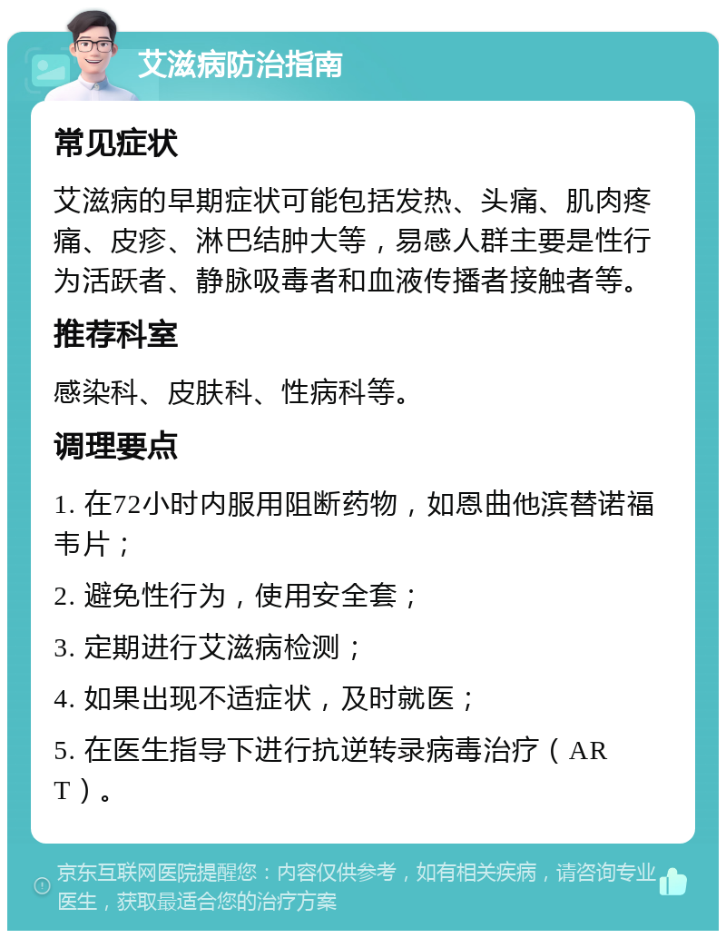 艾滋病防治指南 常见症状 艾滋病的早期症状可能包括发热、头痛、肌肉疼痛、皮疹、淋巴结肿大等，易感人群主要是性行为活跃者、静脉吸毒者和血液传播者接触者等。 推荐科室 感染科、皮肤科、性病科等。 调理要点 1. 在72小时内服用阻断药物，如恩曲他滨替诺福韦片； 2. 避免性行为，使用安全套； 3. 定期进行艾滋病检测； 4. 如果出现不适症状，及时就医； 5. 在医生指导下进行抗逆转录病毒治疗（ART）。