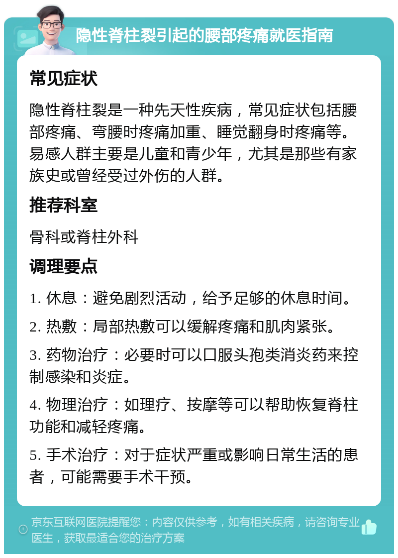 隐性脊柱裂引起的腰部疼痛就医指南 常见症状 隐性脊柱裂是一种先天性疾病，常见症状包括腰部疼痛、弯腰时疼痛加重、睡觉翻身时疼痛等。易感人群主要是儿童和青少年，尤其是那些有家族史或曾经受过外伤的人群。 推荐科室 骨科或脊柱外科 调理要点 1. 休息：避免剧烈活动，给予足够的休息时间。 2. 热敷：局部热敷可以缓解疼痛和肌肉紧张。 3. 药物治疗：必要时可以口服头孢类消炎药来控制感染和炎症。 4. 物理治疗：如理疗、按摩等可以帮助恢复脊柱功能和减轻疼痛。 5. 手术治疗：对于症状严重或影响日常生活的患者，可能需要手术干预。