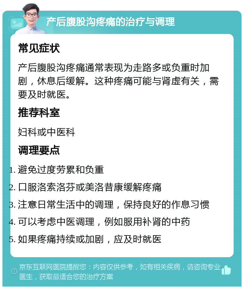 产后腹股沟疼痛的治疗与调理 常见症状 产后腹股沟疼痛通常表现为走路多或负重时加剧，休息后缓解。这种疼痛可能与肾虚有关，需要及时就医。 推荐科室 妇科或中医科 调理要点 避免过度劳累和负重 口服洛索洛芬或美洛昔康缓解疼痛 注意日常生活中的调理，保持良好的作息习惯 可以考虑中医调理，例如服用补肾的中药 如果疼痛持续或加剧，应及时就医