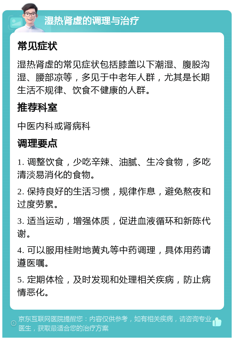 湿热肾虚的调理与治疗 常见症状 湿热肾虚的常见症状包括膝盖以下潮湿、腹股沟湿、腰部凉等，多见于中老年人群，尤其是长期生活不规律、饮食不健康的人群。 推荐科室 中医内科或肾病科 调理要点 1. 调整饮食，少吃辛辣、油腻、生冷食物，多吃清淡易消化的食物。 2. 保持良好的生活习惯，规律作息，避免熬夜和过度劳累。 3. 适当运动，增强体质，促进血液循环和新陈代谢。 4. 可以服用桂附地黄丸等中药调理，具体用药请遵医嘱。 5. 定期体检，及时发现和处理相关疾病，防止病情恶化。