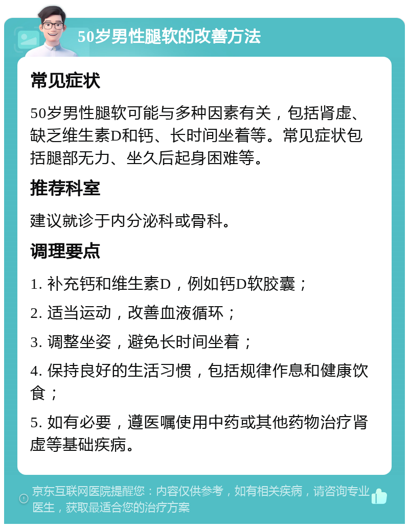 50岁男性腿软的改善方法 常见症状 50岁男性腿软可能与多种因素有关，包括肾虚、缺乏维生素D和钙、长时间坐着等。常见症状包括腿部无力、坐久后起身困难等。 推荐科室 建议就诊于内分泌科或骨科。 调理要点 1. 补充钙和维生素D，例如钙D软胶囊； 2. 适当运动，改善血液循环； 3. 调整坐姿，避免长时间坐着； 4. 保持良好的生活习惯，包括规律作息和健康饮食； 5. 如有必要，遵医嘱使用中药或其他药物治疗肾虚等基础疾病。