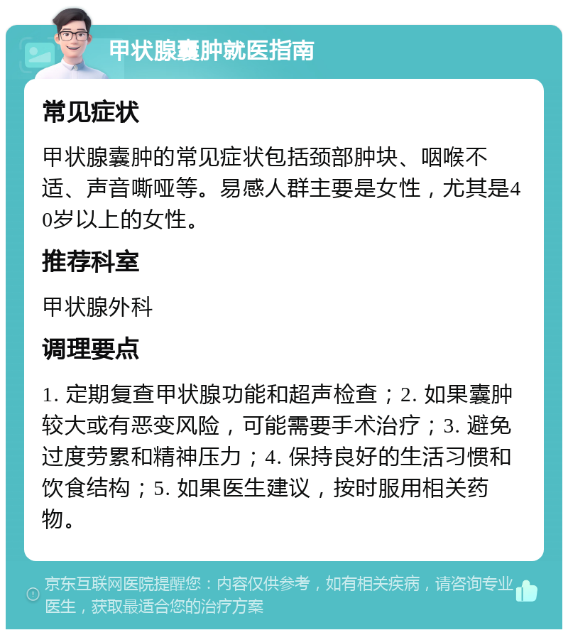 甲状腺囊肿就医指南 常见症状 甲状腺囊肿的常见症状包括颈部肿块、咽喉不适、声音嘶哑等。易感人群主要是女性，尤其是40岁以上的女性。 推荐科室 甲状腺外科 调理要点 1. 定期复查甲状腺功能和超声检查；2. 如果囊肿较大或有恶变风险，可能需要手术治疗；3. 避免过度劳累和精神压力；4. 保持良好的生活习惯和饮食结构；5. 如果医生建议，按时服用相关药物。