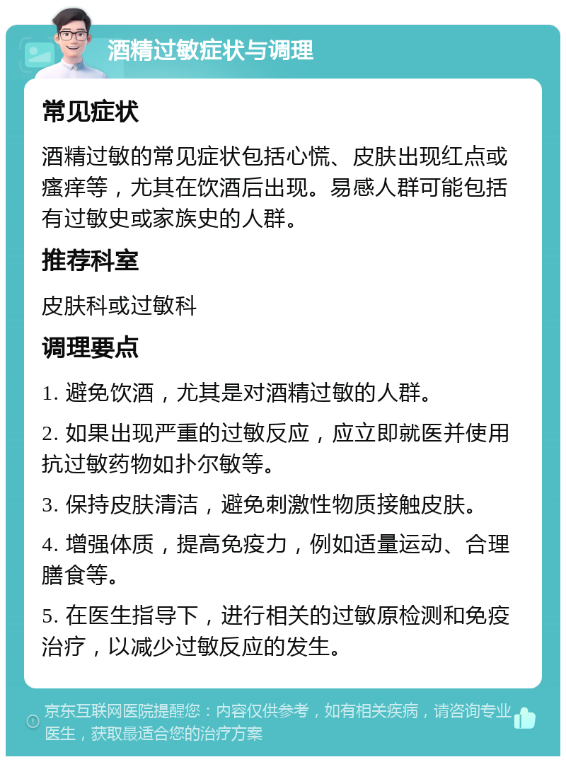 酒精过敏症状与调理 常见症状 酒精过敏的常见症状包括心慌、皮肤出现红点或瘙痒等，尤其在饮酒后出现。易感人群可能包括有过敏史或家族史的人群。 推荐科室 皮肤科或过敏科 调理要点 1. 避免饮酒，尤其是对酒精过敏的人群。 2. 如果出现严重的过敏反应，应立即就医并使用抗过敏药物如扑尔敏等。 3. 保持皮肤清洁，避免刺激性物质接触皮肤。 4. 增强体质，提高免疫力，例如适量运动、合理膳食等。 5. 在医生指导下，进行相关的过敏原检测和免疫治疗，以减少过敏反应的发生。