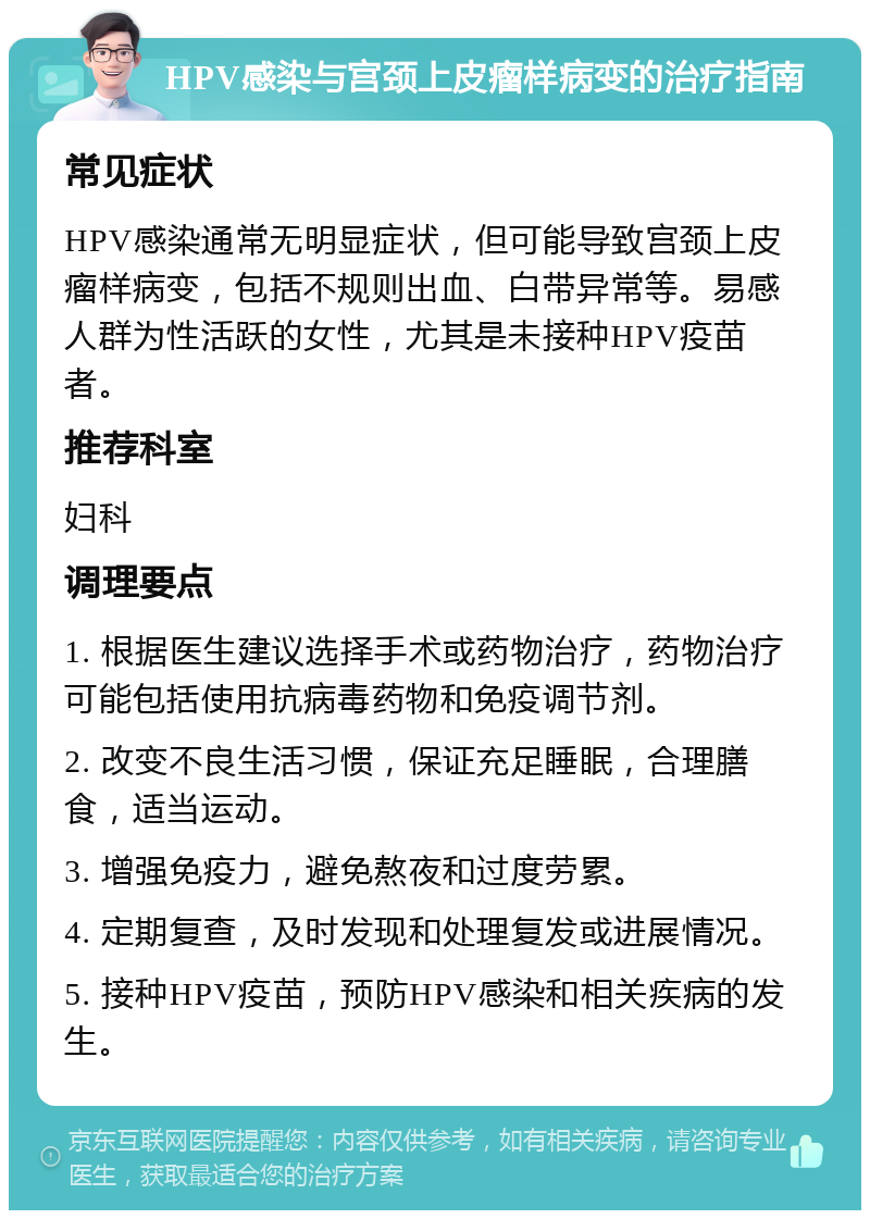 HPV感染与宫颈上皮瘤样病变的治疗指南 常见症状 HPV感染通常无明显症状，但可能导致宫颈上皮瘤样病变，包括不规则出血、白带异常等。易感人群为性活跃的女性，尤其是未接种HPV疫苗者。 推荐科室 妇科 调理要点 1. 根据医生建议选择手术或药物治疗，药物治疗可能包括使用抗病毒药物和免疫调节剂。 2. 改变不良生活习惯，保证充足睡眠，合理膳食，适当运动。 3. 增强免疫力，避免熬夜和过度劳累。 4. 定期复查，及时发现和处理复发或进展情况。 5. 接种HPV疫苗，预防HPV感染和相关疾病的发生。