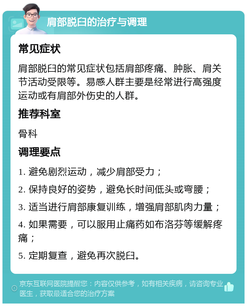 肩部脱臼的治疗与调理 常见症状 肩部脱臼的常见症状包括肩部疼痛、肿胀、肩关节活动受限等。易感人群主要是经常进行高强度运动或有肩部外伤史的人群。 推荐科室 骨科 调理要点 1. 避免剧烈运动，减少肩部受力； 2. 保持良好的姿势，避免长时间低头或弯腰； 3. 适当进行肩部康复训练，增强肩部肌肉力量； 4. 如果需要，可以服用止痛药如布洛芬等缓解疼痛； 5. 定期复查，避免再次脱臼。