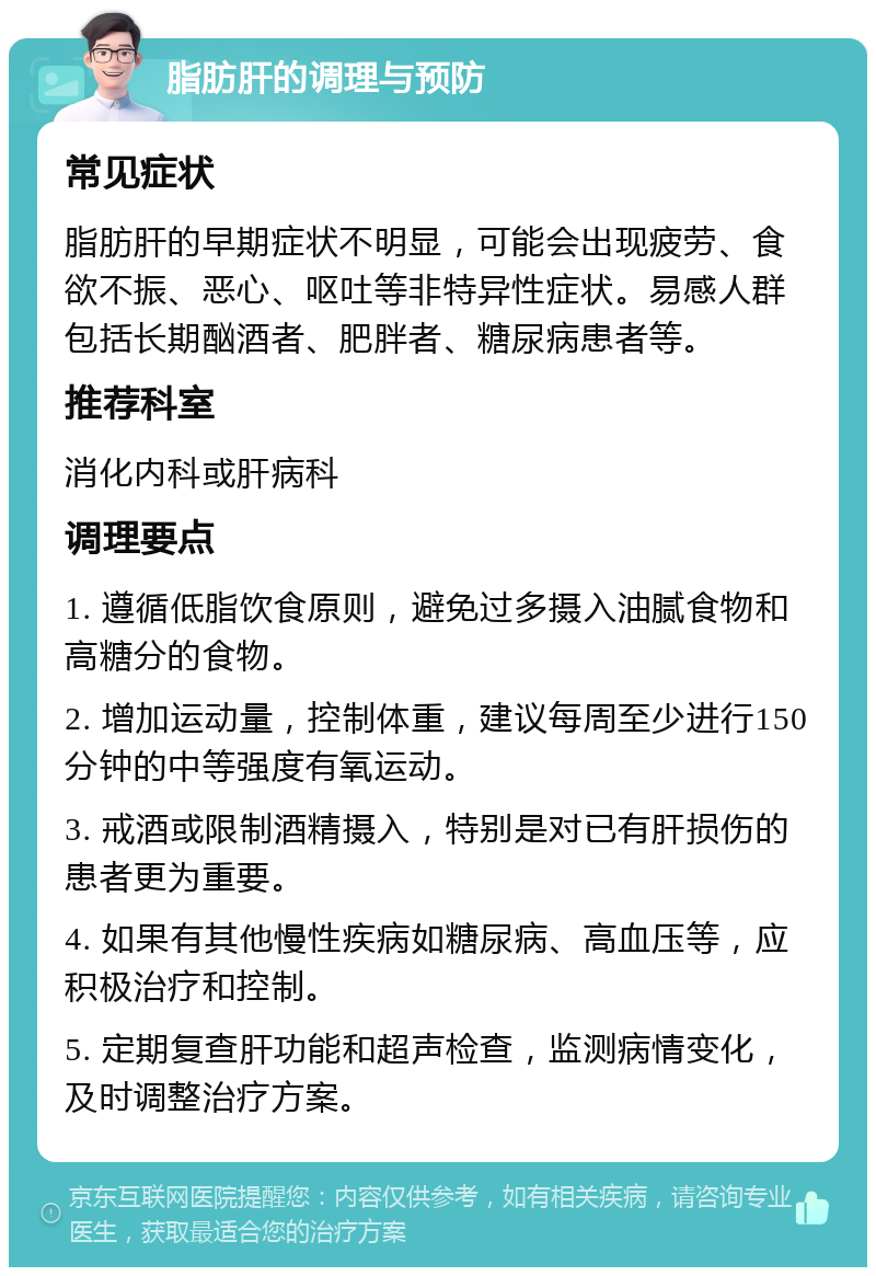 脂肪肝的调理与预防 常见症状 脂肪肝的早期症状不明显，可能会出现疲劳、食欲不振、恶心、呕吐等非特异性症状。易感人群包括长期酗酒者、肥胖者、糖尿病患者等。 推荐科室 消化内科或肝病科 调理要点 1. 遵循低脂饮食原则，避免过多摄入油腻食物和高糖分的食物。 2. 增加运动量，控制体重，建议每周至少进行150分钟的中等强度有氧运动。 3. 戒酒或限制酒精摄入，特别是对已有肝损伤的患者更为重要。 4. 如果有其他慢性疾病如糖尿病、高血压等，应积极治疗和控制。 5. 定期复查肝功能和超声检查，监测病情变化，及时调整治疗方案。