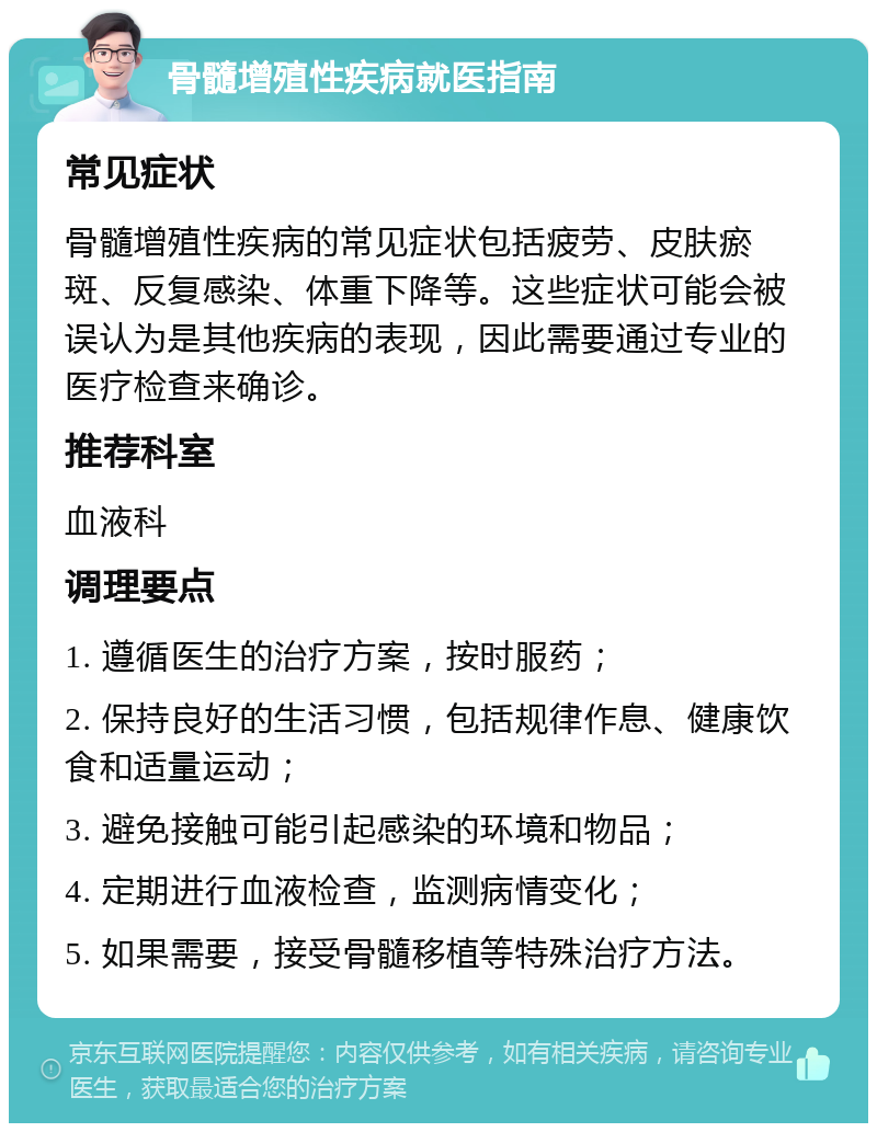 骨髓增殖性疾病就医指南 常见症状 骨髓增殖性疾病的常见症状包括疲劳、皮肤瘀斑、反复感染、体重下降等。这些症状可能会被误认为是其他疾病的表现，因此需要通过专业的医疗检查来确诊。 推荐科室 血液科 调理要点 1. 遵循医生的治疗方案，按时服药； 2. 保持良好的生活习惯，包括规律作息、健康饮食和适量运动； 3. 避免接触可能引起感染的环境和物品； 4. 定期进行血液检查，监测病情变化； 5. 如果需要，接受骨髓移植等特殊治疗方法。