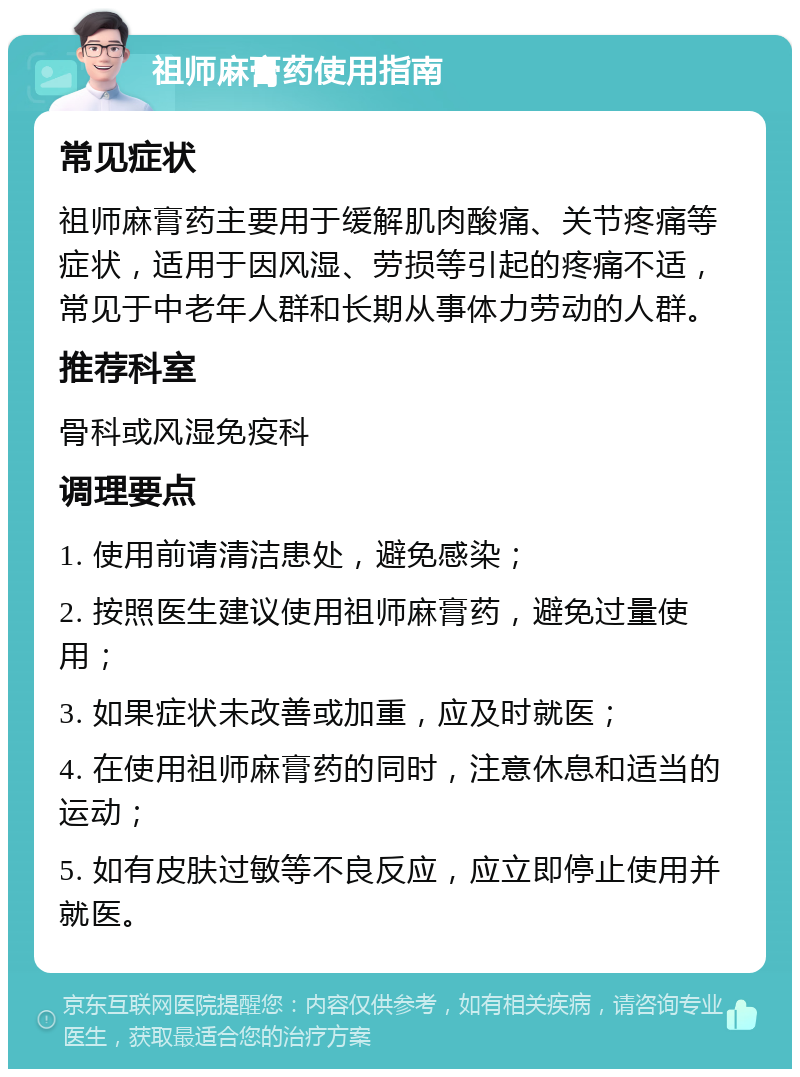 祖师麻膏药使用指南 常见症状 祖师麻膏药主要用于缓解肌肉酸痛、关节疼痛等症状，适用于因风湿、劳损等引起的疼痛不适，常见于中老年人群和长期从事体力劳动的人群。 推荐科室 骨科或风湿免疫科 调理要点 1. 使用前请清洁患处，避免感染； 2. 按照医生建议使用祖师麻膏药，避免过量使用； 3. 如果症状未改善或加重，应及时就医； 4. 在使用祖师麻膏药的同时，注意休息和适当的运动； 5. 如有皮肤过敏等不良反应，应立即停止使用并就医。