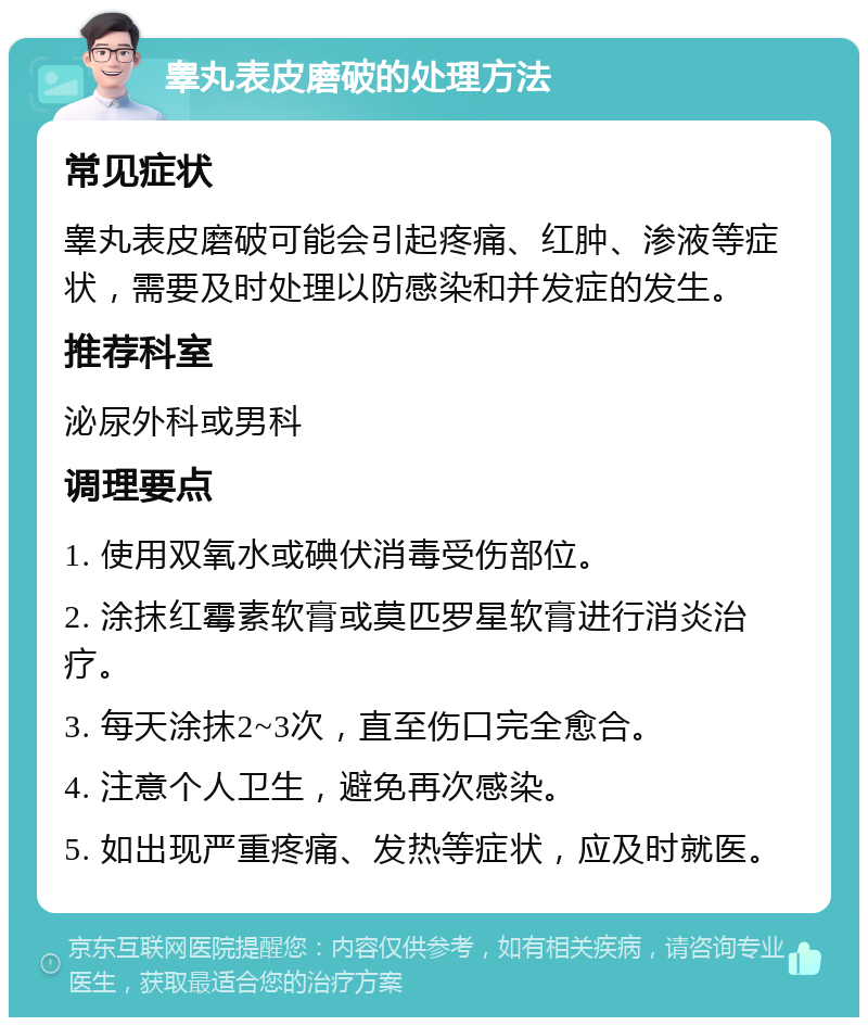 睾丸表皮磨破的处理方法 常见症状 睾丸表皮磨破可能会引起疼痛、红肿、渗液等症状，需要及时处理以防感染和并发症的发生。 推荐科室 泌尿外科或男科 调理要点 1. 使用双氧水或碘伏消毒受伤部位。 2. 涂抹红霉素软膏或莫匹罗星软膏进行消炎治疗。 3. 每天涂抹2~3次，直至伤口完全愈合。 4. 注意个人卫生，避免再次感染。 5. 如出现严重疼痛、发热等症状，应及时就医。