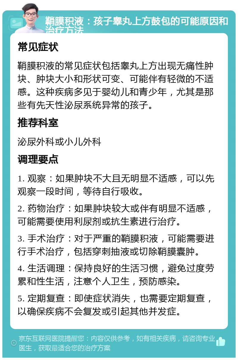 鞘膜积液：孩子睾丸上方鼓包的可能原因和治疗方法 常见症状 鞘膜积液的常见症状包括睾丸上方出现无痛性肿块、肿块大小和形状可变、可能伴有轻微的不适感。这种疾病多见于婴幼儿和青少年，尤其是那些有先天性泌尿系统异常的孩子。 推荐科室 泌尿外科或小儿外科 调理要点 1. 观察：如果肿块不大且无明显不适感，可以先观察一段时间，等待自行吸收。 2. 药物治疗：如果肿块较大或伴有明显不适感，可能需要使用利尿剂或抗生素进行治疗。 3. 手术治疗：对于严重的鞘膜积液，可能需要进行手术治疗，包括穿刺抽液或切除鞘膜囊肿。 4. 生活调理：保持良好的生活习惯，避免过度劳累和性生活，注意个人卫生，预防感染。 5. 定期复查：即使症状消失，也需要定期复查，以确保疾病不会复发或引起其他并发症。