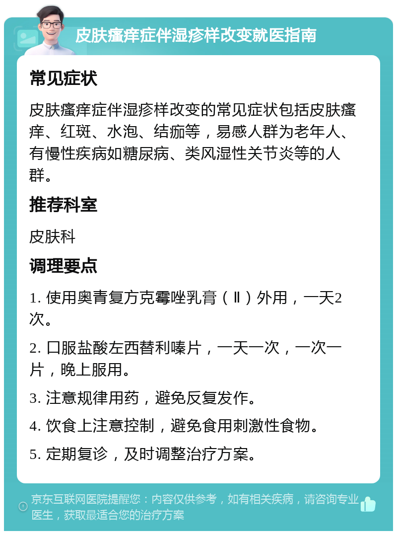 皮肤瘙痒症伴湿疹样改变就医指南 常见症状 皮肤瘙痒症伴湿疹样改变的常见症状包括皮肤瘙痒、红斑、水泡、结痂等，易感人群为老年人、有慢性疾病如糖尿病、类风湿性关节炎等的人群。 推荐科室 皮肤科 调理要点 1. 使用奥青复方克霉唑乳膏（Ⅱ）外用，一天2次。 2. 口服盐酸左西替利嗪片，一天一次，一次一片，晚上服用。 3. 注意规律用药，避免反复发作。 4. 饮食上注意控制，避免食用刺激性食物。 5. 定期复诊，及时调整治疗方案。