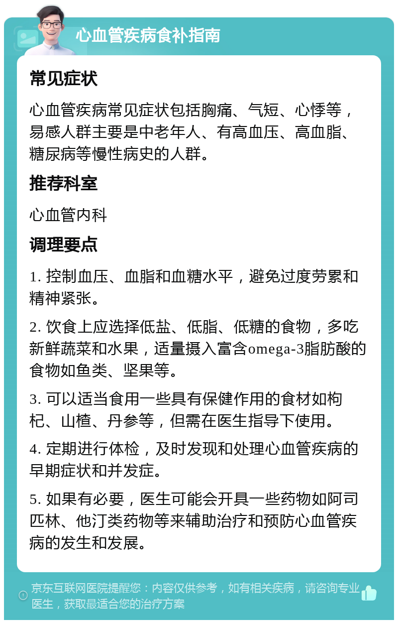 心血管疾病食补指南 常见症状 心血管疾病常见症状包括胸痛、气短、心悸等，易感人群主要是中老年人、有高血压、高血脂、糖尿病等慢性病史的人群。 推荐科室 心血管内科 调理要点 1. 控制血压、血脂和血糖水平，避免过度劳累和精神紧张。 2. 饮食上应选择低盐、低脂、低糖的食物，多吃新鲜蔬菜和水果，适量摄入富含omega-3脂肪酸的食物如鱼类、坚果等。 3. 可以适当食用一些具有保健作用的食材如枸杞、山楂、丹参等，但需在医生指导下使用。 4. 定期进行体检，及时发现和处理心血管疾病的早期症状和并发症。 5. 如果有必要，医生可能会开具一些药物如阿司匹林、他汀类药物等来辅助治疗和预防心血管疾病的发生和发展。