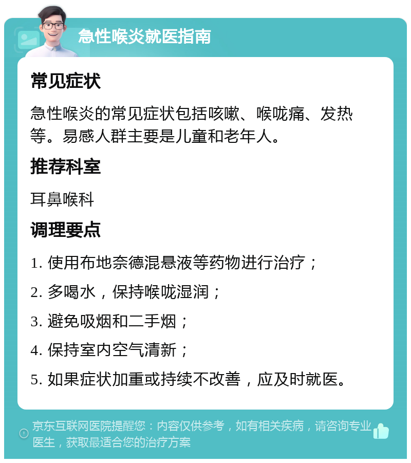 急性喉炎就医指南 常见症状 急性喉炎的常见症状包括咳嗽、喉咙痛、发热等。易感人群主要是儿童和老年人。 推荐科室 耳鼻喉科 调理要点 1. 使用布地奈德混悬液等药物进行治疗； 2. 多喝水，保持喉咙湿润； 3. 避免吸烟和二手烟； 4. 保持室内空气清新； 5. 如果症状加重或持续不改善，应及时就医。