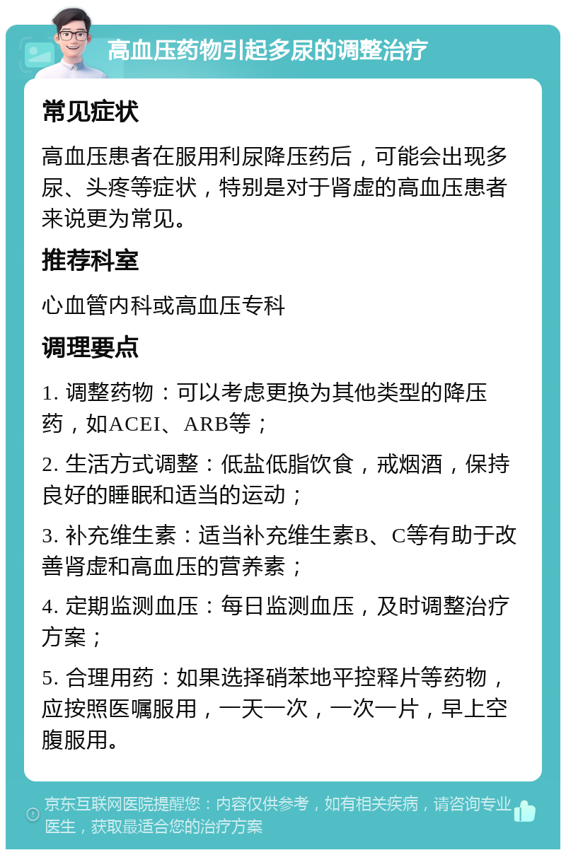 高血压药物引起多尿的调整治疗 常见症状 高血压患者在服用利尿降压药后，可能会出现多尿、头疼等症状，特别是对于肾虚的高血压患者来说更为常见。 推荐科室 心血管内科或高血压专科 调理要点 1. 调整药物：可以考虑更换为其他类型的降压药，如ACEI、ARB等； 2. 生活方式调整：低盐低脂饮食，戒烟酒，保持良好的睡眠和适当的运动； 3. 补充维生素：适当补充维生素B、C等有助于改善肾虚和高血压的营养素； 4. 定期监测血压：每日监测血压，及时调整治疗方案； 5. 合理用药：如果选择硝苯地平控释片等药物，应按照医嘱服用，一天一次，一次一片，早上空腹服用。