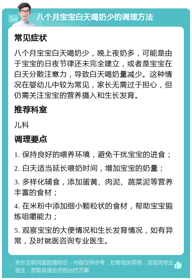 八个月宝宝白天喝奶少的调理方法 常见症状 八个月宝宝白天喝奶少，晚上夜奶多，可能是由于宝宝的日夜节律还未完全建立，或者是宝宝在白天分散注意力，导致白天喝奶量减少。这种情况在婴幼儿中较为常见，家长无需过于担心，但仍需关注宝宝的营养摄入和生长发育。 推荐科室 儿科 调理要点 1. 保持良好的喂养环境，避免干扰宝宝的进食； 2. 白天适当延长喂奶时间，增加宝宝的奶量； 3. 多样化辅食，添加蛋黄、肉泥、蔬菜泥等营养丰富的食材； 4. 在米粉中添加细小颗粒状的食材，帮助宝宝锻炼咀嚼能力； 5. 观察宝宝的大便情况和生长发育情况，如有异常，及时就医咨询专业医生。