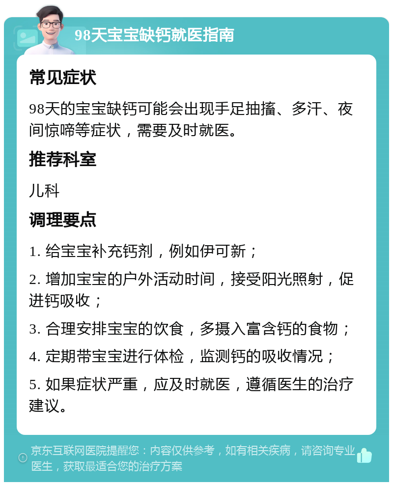 98天宝宝缺钙就医指南 常见症状 98天的宝宝缺钙可能会出现手足抽搐、多汗、夜间惊啼等症状，需要及时就医。 推荐科室 儿科 调理要点 1. 给宝宝补充钙剂，例如伊可新； 2. 增加宝宝的户外活动时间，接受阳光照射，促进钙吸收； 3. 合理安排宝宝的饮食，多摄入富含钙的食物； 4. 定期带宝宝进行体检，监测钙的吸收情况； 5. 如果症状严重，应及时就医，遵循医生的治疗建议。