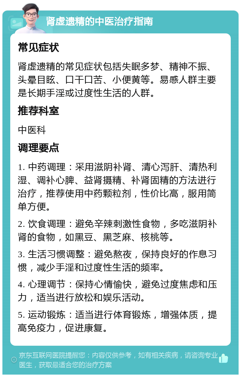 肾虚遗精的中医治疗指南 常见症状 肾虚遗精的常见症状包括失眠多梦、精神不振、头晕目眩、口干口苦、小便黄等。易感人群主要是长期手淫或过度性生活的人群。 推荐科室 中医科 调理要点 1. 中药调理：采用滋阴补肾、清心泻肝、清热利湿、调补心脾、益肾摄精、补肾固精的方法进行治疗，推荐使用中药颗粒剂，性价比高，服用简单方便。 2. 饮食调理：避免辛辣刺激性食物，多吃滋阴补肾的食物，如黑豆、黑芝麻、核桃等。 3. 生活习惯调整：避免熬夜，保持良好的作息习惯，减少手淫和过度性生活的频率。 4. 心理调节：保持心情愉快，避免过度焦虑和压力，适当进行放松和娱乐活动。 5. 运动锻炼：适当进行体育锻炼，增强体质，提高免疫力，促进康复。