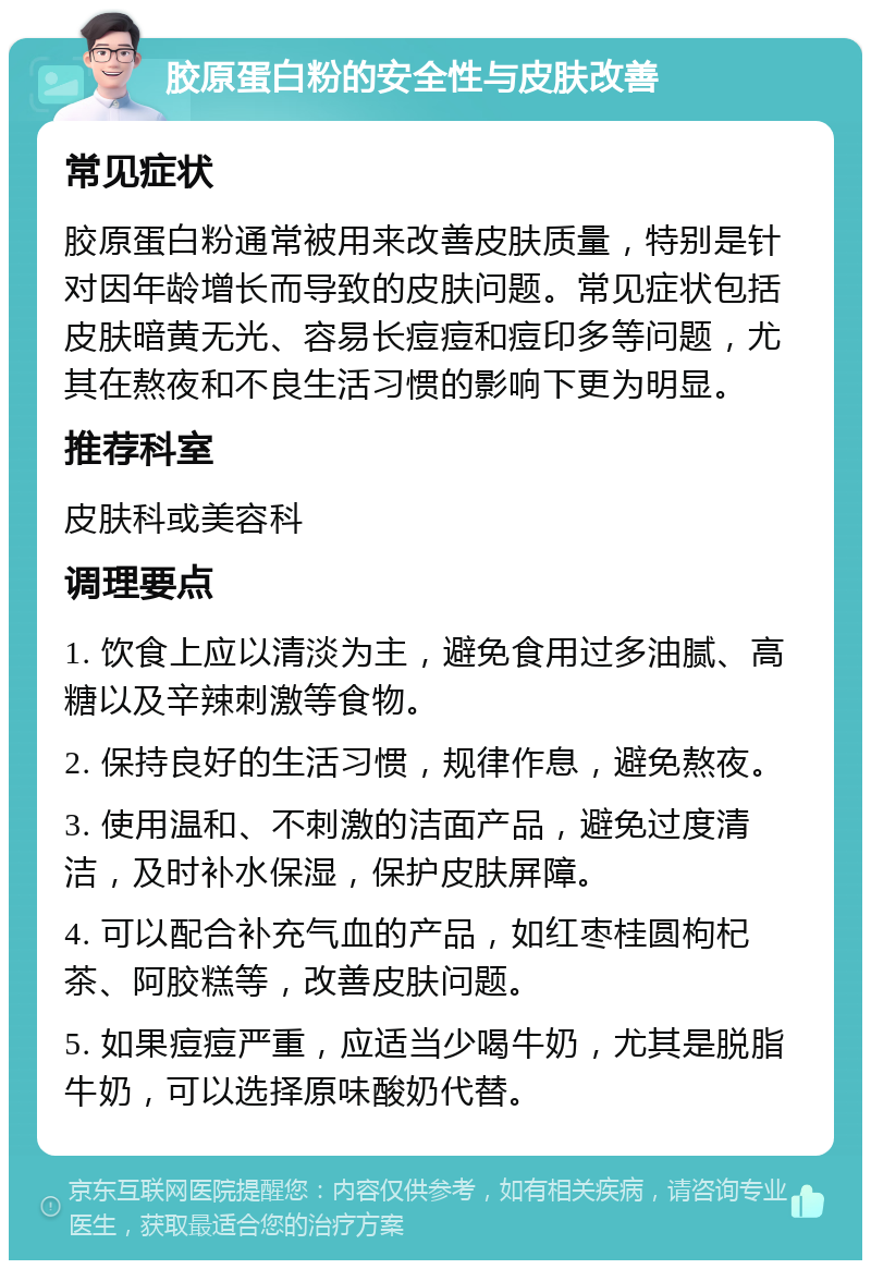 胶原蛋白粉的安全性与皮肤改善 常见症状 胶原蛋白粉通常被用来改善皮肤质量，特别是针对因年龄增长而导致的皮肤问题。常见症状包括皮肤暗黄无光、容易长痘痘和痘印多等问题，尤其在熬夜和不良生活习惯的影响下更为明显。 推荐科室 皮肤科或美容科 调理要点 1. 饮食上应以清淡为主，避免食用过多油腻、高糖以及辛辣刺激等食物。 2. 保持良好的生活习惯，规律作息，避免熬夜。 3. 使用温和、不刺激的洁面产品，避免过度清洁，及时补水保湿，保护皮肤屏障。 4. 可以配合补充气血的产品，如红枣桂圆枸杞茶、阿胶糕等，改善皮肤问题。 5. 如果痘痘严重，应适当少喝牛奶，尤其是脱脂牛奶，可以选择原味酸奶代替。