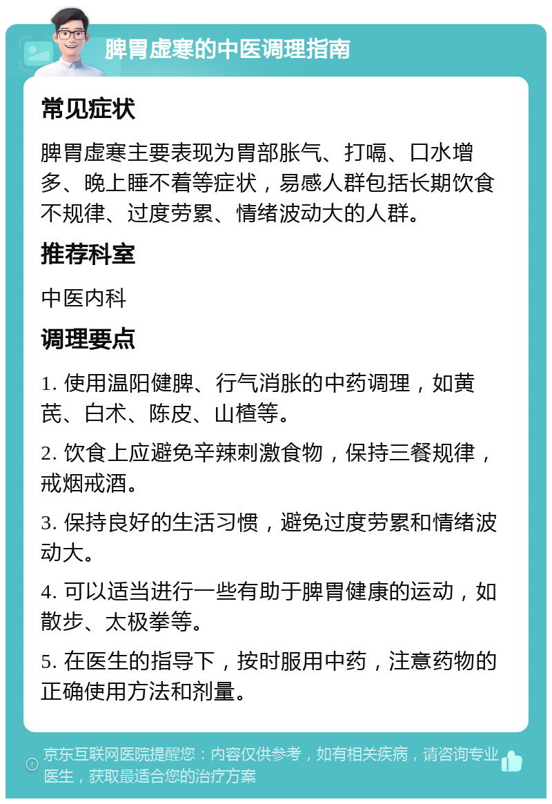 脾胃虚寒的中医调理指南 常见症状 脾胃虚寒主要表现为胃部胀气、打嗝、口水增多、晚上睡不着等症状，易感人群包括长期饮食不规律、过度劳累、情绪波动大的人群。 推荐科室 中医内科 调理要点 1. 使用温阳健脾、行气消胀的中药调理，如黄芪、白术、陈皮、山楂等。 2. 饮食上应避免辛辣刺激食物，保持三餐规律，戒烟戒酒。 3. 保持良好的生活习惯，避免过度劳累和情绪波动大。 4. 可以适当进行一些有助于脾胃健康的运动，如散步、太极拳等。 5. 在医生的指导下，按时服用中药，注意药物的正确使用方法和剂量。