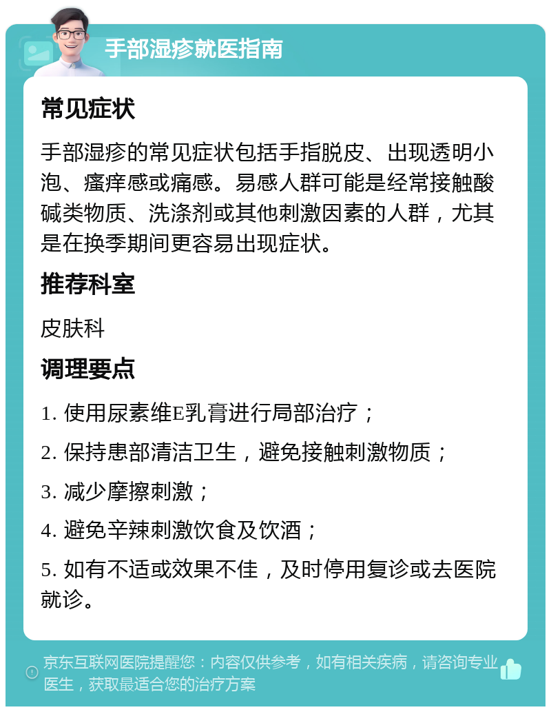 手部湿疹就医指南 常见症状 手部湿疹的常见症状包括手指脱皮、出现透明小泡、瘙痒感或痛感。易感人群可能是经常接触酸碱类物质、洗涤剂或其他刺激因素的人群，尤其是在换季期间更容易出现症状。 推荐科室 皮肤科 调理要点 1. 使用尿素维E乳膏进行局部治疗； 2. 保持患部清洁卫生，避免接触刺激物质； 3. 减少摩擦刺激； 4. 避免辛辣刺激饮食及饮酒； 5. 如有不适或效果不佳，及时停用复诊或去医院就诊。