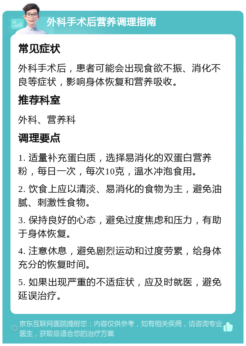 外科手术后营养调理指南 常见症状 外科手术后，患者可能会出现食欲不振、消化不良等症状，影响身体恢复和营养吸收。 推荐科室 外科、营养科 调理要点 1. 适量补充蛋白质，选择易消化的双蛋白营养粉，每日一次，每次10克，温水冲泡食用。 2. 饮食上应以清淡、易消化的食物为主，避免油腻、刺激性食物。 3. 保持良好的心态，避免过度焦虑和压力，有助于身体恢复。 4. 注意休息，避免剧烈运动和过度劳累，给身体充分的恢复时间。 5. 如果出现严重的不适症状，应及时就医，避免延误治疗。