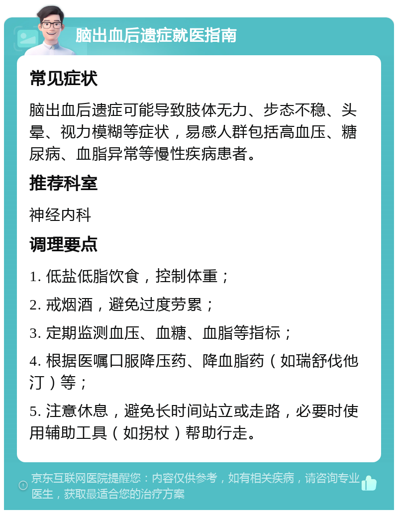 脑出血后遗症就医指南 常见症状 脑出血后遗症可能导致肢体无力、步态不稳、头晕、视力模糊等症状，易感人群包括高血压、糖尿病、血脂异常等慢性疾病患者。 推荐科室 神经内科 调理要点 1. 低盐低脂饮食，控制体重； 2. 戒烟酒，避免过度劳累； 3. 定期监测血压、血糖、血脂等指标； 4. 根据医嘱口服降压药、降血脂药（如瑞舒伐他汀）等； 5. 注意休息，避免长时间站立或走路，必要时使用辅助工具（如拐杖）帮助行走。