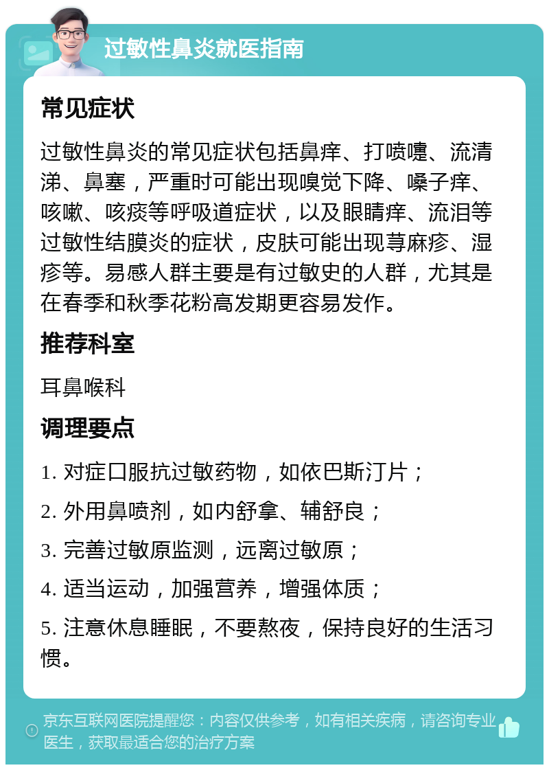 过敏性鼻炎就医指南 常见症状 过敏性鼻炎的常见症状包括鼻痒、打喷嚏、流清涕、鼻塞，严重时可能出现嗅觉下降、嗓子痒、咳嗽、咳痰等呼吸道症状，以及眼睛痒、流泪等过敏性结膜炎的症状，皮肤可能出现荨麻疹、湿疹等。易感人群主要是有过敏史的人群，尤其是在春季和秋季花粉高发期更容易发作。 推荐科室 耳鼻喉科 调理要点 1. 对症口服抗过敏药物，如依巴斯汀片； 2. 外用鼻喷剂，如内舒拿、辅舒良； 3. 完善过敏原监测，远离过敏原； 4. 适当运动，加强营养，增强体质； 5. 注意休息睡眠，不要熬夜，保持良好的生活习惯。