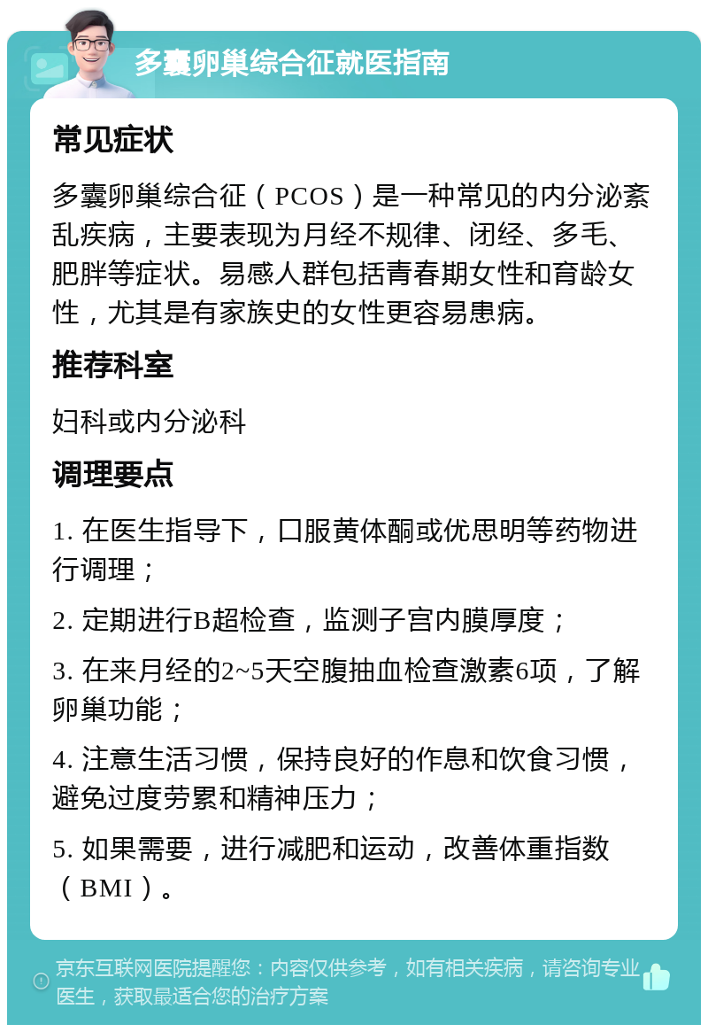 多囊卵巢综合征就医指南 常见症状 多囊卵巢综合征（PCOS）是一种常见的内分泌紊乱疾病，主要表现为月经不规律、闭经、多毛、肥胖等症状。易感人群包括青春期女性和育龄女性，尤其是有家族史的女性更容易患病。 推荐科室 妇科或内分泌科 调理要点 1. 在医生指导下，口服黄体酮或优思明等药物进行调理； 2. 定期进行B超检查，监测子宫内膜厚度； 3. 在来月经的2~5天空腹抽血检查激素6项，了解卵巢功能； 4. 注意生活习惯，保持良好的作息和饮食习惯，避免过度劳累和精神压力； 5. 如果需要，进行减肥和运动，改善体重指数（BMI）。