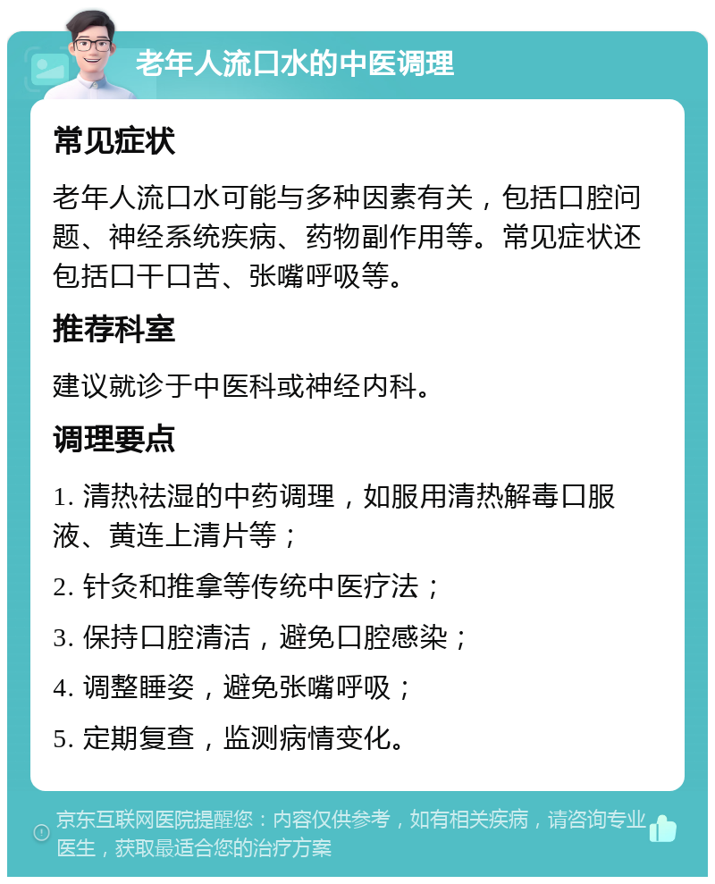 老年人流口水的中医调理 常见症状 老年人流口水可能与多种因素有关，包括口腔问题、神经系统疾病、药物副作用等。常见症状还包括口干口苦、张嘴呼吸等。 推荐科室 建议就诊于中医科或神经内科。 调理要点 1. 清热祛湿的中药调理，如服用清热解毒口服液、黄连上清片等； 2. 针灸和推拿等传统中医疗法； 3. 保持口腔清洁，避免口腔感染； 4. 调整睡姿，避免张嘴呼吸； 5. 定期复查，监测病情变化。