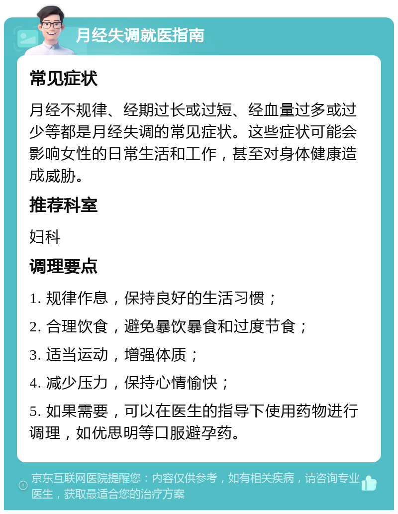 月经失调就医指南 常见症状 月经不规律、经期过长或过短、经血量过多或过少等都是月经失调的常见症状。这些症状可能会影响女性的日常生活和工作，甚至对身体健康造成威胁。 推荐科室 妇科 调理要点 1. 规律作息，保持良好的生活习惯； 2. 合理饮食，避免暴饮暴食和过度节食； 3. 适当运动，增强体质； 4. 减少压力，保持心情愉快； 5. 如果需要，可以在医生的指导下使用药物进行调理，如优思明等口服避孕药。