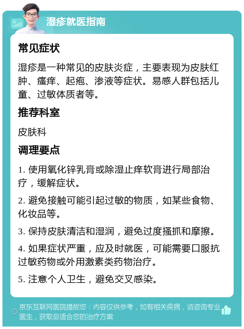 湿疹就医指南 常见症状 湿疹是一种常见的皮肤炎症，主要表现为皮肤红肿、瘙痒、起疱、渗液等症状。易感人群包括儿童、过敏体质者等。 推荐科室 皮肤科 调理要点 1. 使用氧化锌乳膏或除湿止痒软膏进行局部治疗，缓解症状。 2. 避免接触可能引起过敏的物质，如某些食物、化妆品等。 3. 保持皮肤清洁和湿润，避免过度搔抓和摩擦。 4. 如果症状严重，应及时就医，可能需要口服抗过敏药物或外用激素类药物治疗。 5. 注意个人卫生，避免交叉感染。