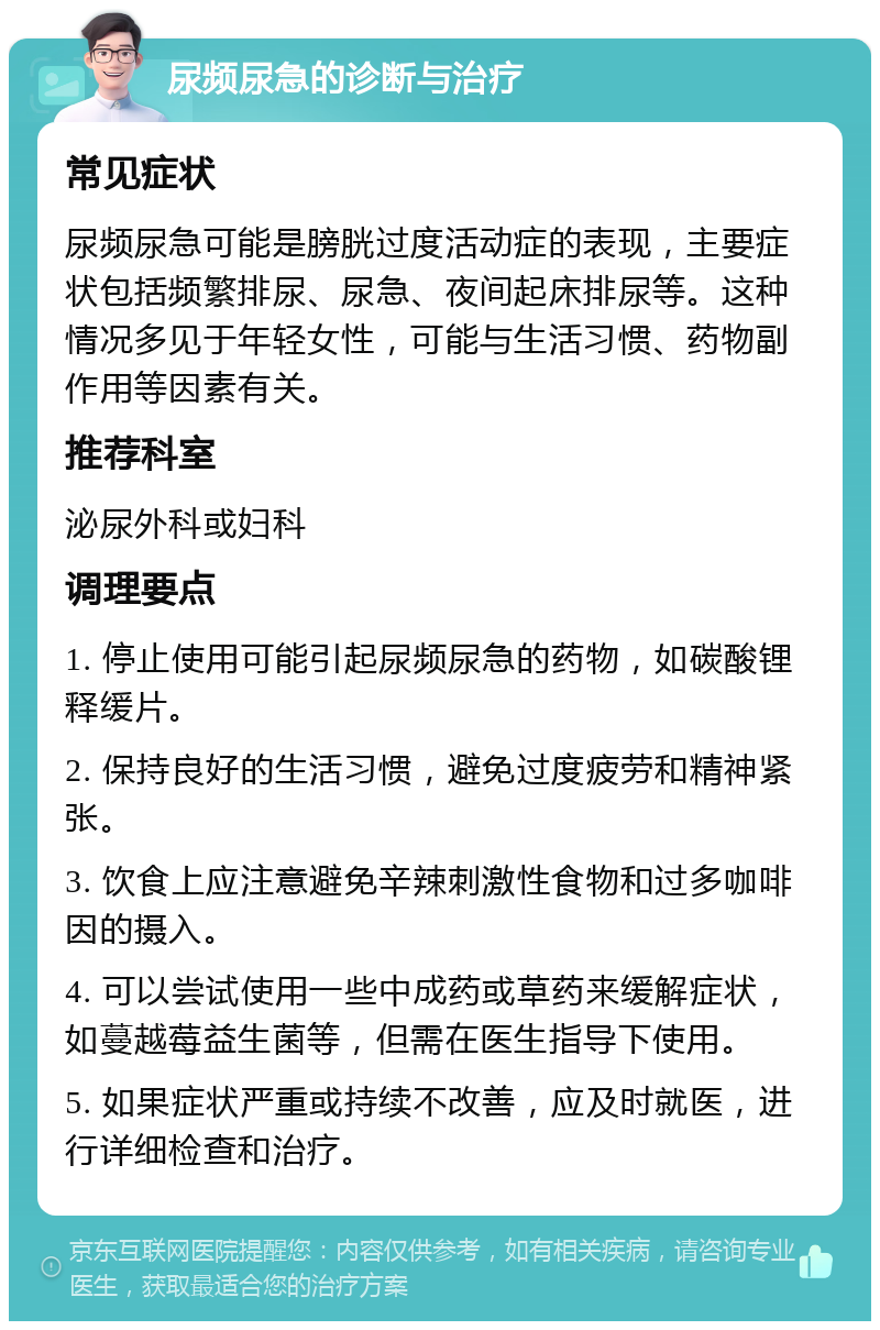 尿频尿急的诊断与治疗 常见症状 尿频尿急可能是膀胱过度活动症的表现，主要症状包括频繁排尿、尿急、夜间起床排尿等。这种情况多见于年轻女性，可能与生活习惯、药物副作用等因素有关。 推荐科室 泌尿外科或妇科 调理要点 1. 停止使用可能引起尿频尿急的药物，如碳酸锂释缓片。 2. 保持良好的生活习惯，避免过度疲劳和精神紧张。 3. 饮食上应注意避免辛辣刺激性食物和过多咖啡因的摄入。 4. 可以尝试使用一些中成药或草药来缓解症状，如蔓越莓益生菌等，但需在医生指导下使用。 5. 如果症状严重或持续不改善，应及时就医，进行详细检查和治疗。