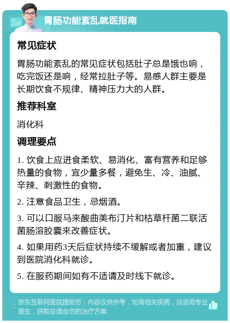 胃肠功能紊乱就医指南 常见症状 胃肠功能紊乱的常见症状包括肚子总是饿也响，吃完饭还是响，经常拉肚子等。易感人群主要是长期饮食不规律、精神压力大的人群。 推荐科室 消化科 调理要点 1. 饮食上应进食柔软、易消化、富有营养和足够热量的食物，宜少量多餐，避免生、冷、油腻、辛辣、刺激性的食物。 2. 注意食品卫生，忌烟酒。 3. 可以口服马来酸曲美布汀片和枯草杆菌二联活菌肠溶胶囊来改善症状。 4. 如果用药3天后症状持续不缓解或者加重，建议到医院消化科就诊。 5. 在服药期间如有不适请及时线下就诊。