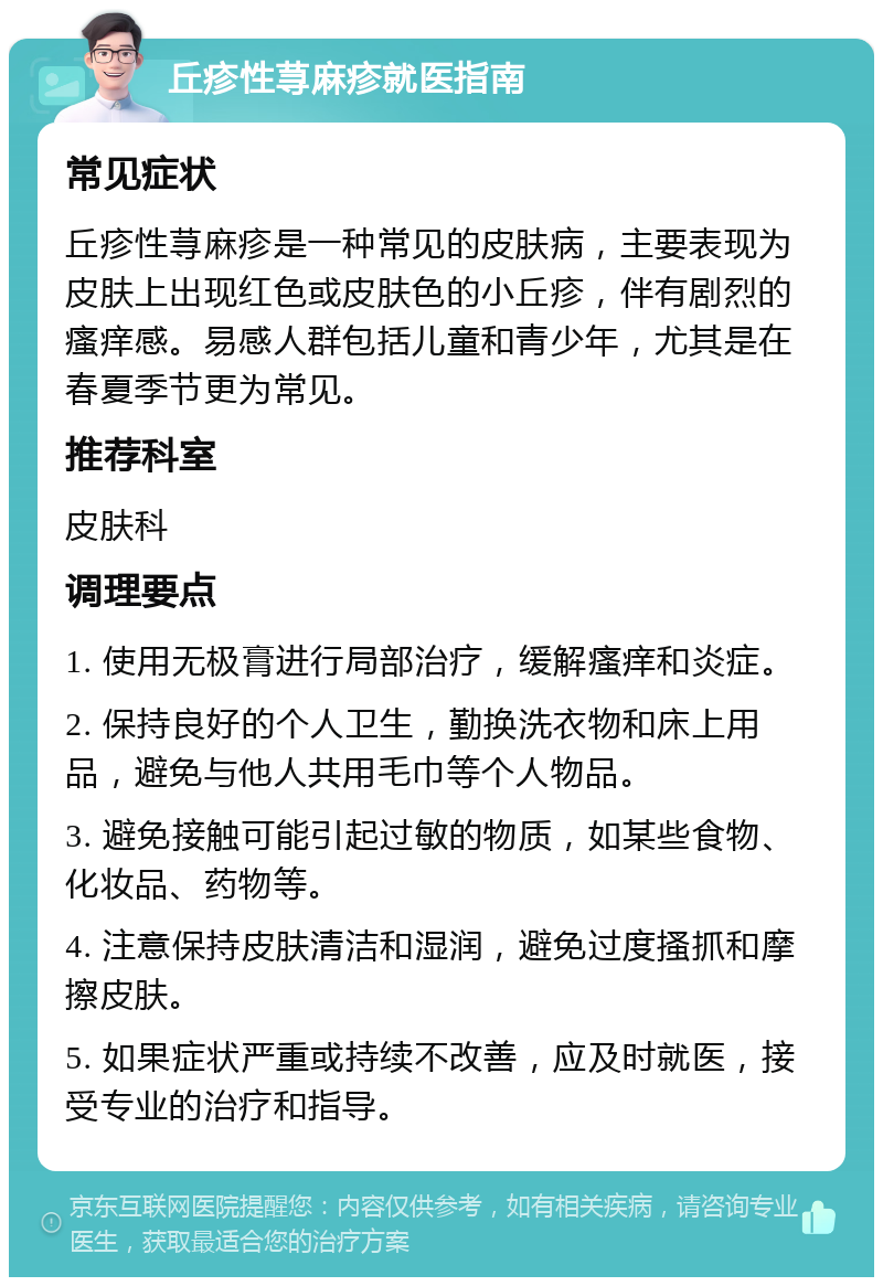 丘疹性荨麻疹就医指南 常见症状 丘疹性荨麻疹是一种常见的皮肤病，主要表现为皮肤上出现红色或皮肤色的小丘疹，伴有剧烈的瘙痒感。易感人群包括儿童和青少年，尤其是在春夏季节更为常见。 推荐科室 皮肤科 调理要点 1. 使用无极膏进行局部治疗，缓解瘙痒和炎症。 2. 保持良好的个人卫生，勤换洗衣物和床上用品，避免与他人共用毛巾等个人物品。 3. 避免接触可能引起过敏的物质，如某些食物、化妆品、药物等。 4. 注意保持皮肤清洁和湿润，避免过度搔抓和摩擦皮肤。 5. 如果症状严重或持续不改善，应及时就医，接受专业的治疗和指导。