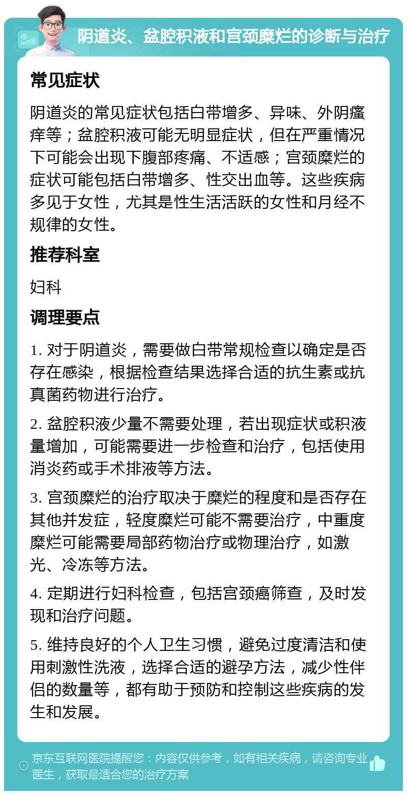 阴道炎、盆腔积液和宫颈糜烂的诊断与治疗 常见症状 阴道炎的常见症状包括白带增多、异味、外阴瘙痒等；盆腔积液可能无明显症状，但在严重情况下可能会出现下腹部疼痛、不适感；宫颈糜烂的症状可能包括白带增多、性交出血等。这些疾病多见于女性，尤其是性生活活跃的女性和月经不规律的女性。 推荐科室 妇科 调理要点 1. 对于阴道炎，需要做白带常规检查以确定是否存在感染，根据检查结果选择合适的抗生素或抗真菌药物进行治疗。 2. 盆腔积液少量不需要处理，若出现症状或积液量增加，可能需要进一步检查和治疗，包括使用消炎药或手术排液等方法。 3. 宫颈糜烂的治疗取决于糜烂的程度和是否存在其他并发症，轻度糜烂可能不需要治疗，中重度糜烂可能需要局部药物治疗或物理治疗，如激光、冷冻等方法。 4. 定期进行妇科检查，包括宫颈癌筛查，及时发现和治疗问题。 5. 维持良好的个人卫生习惯，避免过度清洁和使用刺激性洗液，选择合适的避孕方法，减少性伴侣的数量等，都有助于预防和控制这些疾病的发生和发展。