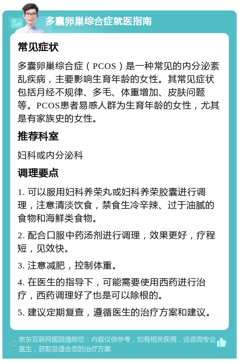 多囊卵巢综合症就医指南 常见症状 多囊卵巢综合症（PCOS）是一种常见的内分泌紊乱疾病，主要影响生育年龄的女性。其常见症状包括月经不规律、多毛、体重增加、皮肤问题等。PCOS患者易感人群为生育年龄的女性，尤其是有家族史的女性。 推荐科室 妇科或内分泌科 调理要点 1. 可以服用妇科养荣丸或妇科养荣胶囊进行调理，注意清淡饮食，禁食生冷辛辣、过于油腻的食物和海鲜类食物。 2. 配合口服中药汤剂进行调理，效果更好，疗程短，见效快。 3. 注意减肥，控制体重。 4. 在医生的指导下，可能需要使用西药进行治疗，西药调理好了也是可以除根的。 5. 建议定期复查，遵循医生的治疗方案和建议。