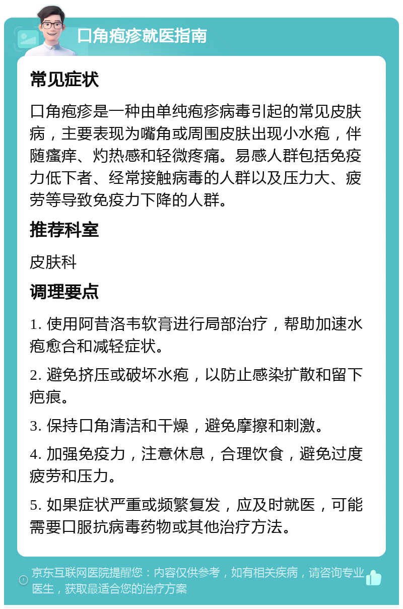 口角疱疹就医指南 常见症状 口角疱疹是一种由单纯疱疹病毒引起的常见皮肤病，主要表现为嘴角或周围皮肤出现小水疱，伴随瘙痒、灼热感和轻微疼痛。易感人群包括免疫力低下者、经常接触病毒的人群以及压力大、疲劳等导致免疫力下降的人群。 推荐科室 皮肤科 调理要点 1. 使用阿昔洛韦软膏进行局部治疗，帮助加速水疱愈合和减轻症状。 2. 避免挤压或破坏水疱，以防止感染扩散和留下疤痕。 3. 保持口角清洁和干燥，避免摩擦和刺激。 4. 加强免疫力，注意休息，合理饮食，避免过度疲劳和压力。 5. 如果症状严重或频繁复发，应及时就医，可能需要口服抗病毒药物或其他治疗方法。