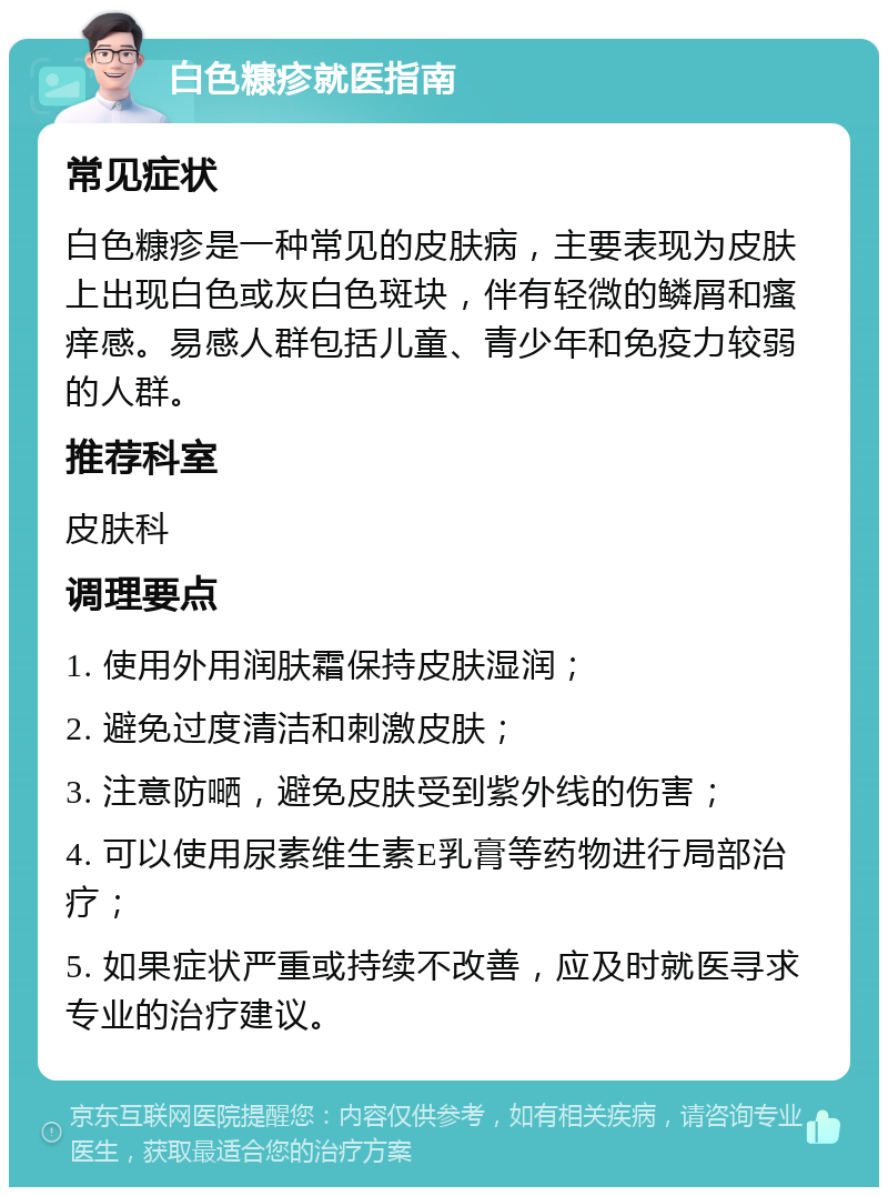 白色糠疹就医指南 常见症状 白色糠疹是一种常见的皮肤病，主要表现为皮肤上出现白色或灰白色斑块，伴有轻微的鳞屑和瘙痒感。易感人群包括儿童、青少年和免疫力较弱的人群。 推荐科室 皮肤科 调理要点 1. 使用外用润肤霜保持皮肤湿润； 2. 避免过度清洁和刺激皮肤； 3. 注意防嗮，避免皮肤受到紫外线的伤害； 4. 可以使用尿素维生素E乳膏等药物进行局部治疗； 5. 如果症状严重或持续不改善，应及时就医寻求专业的治疗建议。