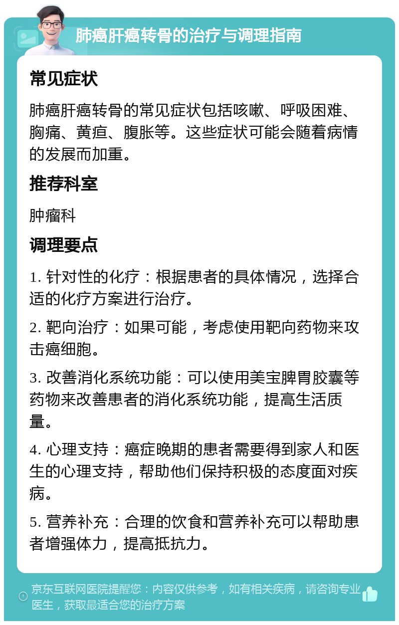 肺癌肝癌转骨的治疗与调理指南 常见症状 肺癌肝癌转骨的常见症状包括咳嗽、呼吸困难、胸痛、黄疸、腹胀等。这些症状可能会随着病情的发展而加重。 推荐科室 肿瘤科 调理要点 1. 针对性的化疗：根据患者的具体情况，选择合适的化疗方案进行治疗。 2. 靶向治疗：如果可能，考虑使用靶向药物来攻击癌细胞。 3. 改善消化系统功能：可以使用美宝脾胃胶囊等药物来改善患者的消化系统功能，提高生活质量。 4. 心理支持：癌症晚期的患者需要得到家人和医生的心理支持，帮助他们保持积极的态度面对疾病。 5. 营养补充：合理的饮食和营养补充可以帮助患者增强体力，提高抵抗力。