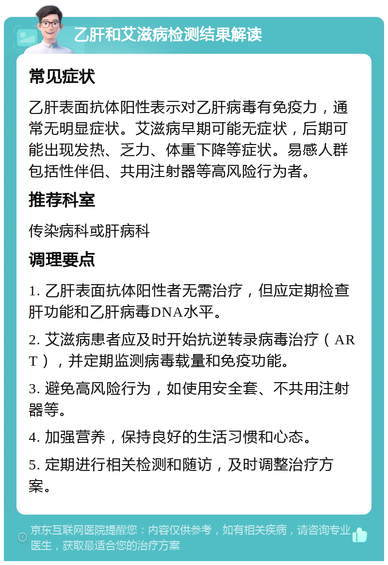 乙肝和艾滋病检测结果解读 常见症状 乙肝表面抗体阳性表示对乙肝病毒有免疫力，通常无明显症状。艾滋病早期可能无症状，后期可能出现发热、乏力、体重下降等症状。易感人群包括性伴侣、共用注射器等高风险行为者。 推荐科室 传染病科或肝病科 调理要点 1. 乙肝表面抗体阳性者无需治疗，但应定期检查肝功能和乙肝病毒DNA水平。 2. 艾滋病患者应及时开始抗逆转录病毒治疗（ART），并定期监测病毒载量和免疫功能。 3. 避免高风险行为，如使用安全套、不共用注射器等。 4. 加强营养，保持良好的生活习惯和心态。 5. 定期进行相关检测和随访，及时调整治疗方案。