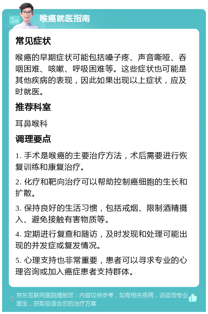 喉癌就医指南 常见症状 喉癌的早期症状可能包括嗓子疼、声音嘶哑、吞咽困难、咳嗽、呼吸困难等。这些症状也可能是其他疾病的表现，因此如果出现以上症状，应及时就医。 推荐科室 耳鼻喉科 调理要点 1. 手术是喉癌的主要治疗方法，术后需要进行恢复训练和康复治疗。 2. 化疗和靶向治疗可以帮助控制癌细胞的生长和扩散。 3. 保持良好的生活习惯，包括戒烟、限制酒精摄入、避免接触有害物质等。 4. 定期进行复查和随访，及时发现和处理可能出现的并发症或复发情况。 5. 心理支持也非常重要，患者可以寻求专业的心理咨询或加入癌症患者支持群体。