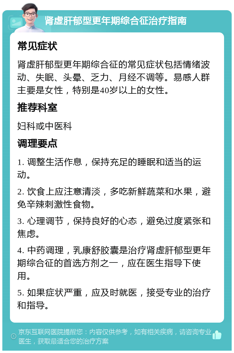 肾虚肝郁型更年期综合征治疗指南 常见症状 肾虚肝郁型更年期综合征的常见症状包括情绪波动、失眠、头晕、乏力、月经不调等。易感人群主要是女性，特别是40岁以上的女性。 推荐科室 妇科或中医科 调理要点 1. 调整生活作息，保持充足的睡眠和适当的运动。 2. 饮食上应注意清淡，多吃新鲜蔬菜和水果，避免辛辣刺激性食物。 3. 心理调节，保持良好的心态，避免过度紧张和焦虑。 4. 中药调理，乳康舒胶囊是治疗肾虚肝郁型更年期综合征的首选方剂之一，应在医生指导下使用。 5. 如果症状严重，应及时就医，接受专业的治疗和指导。