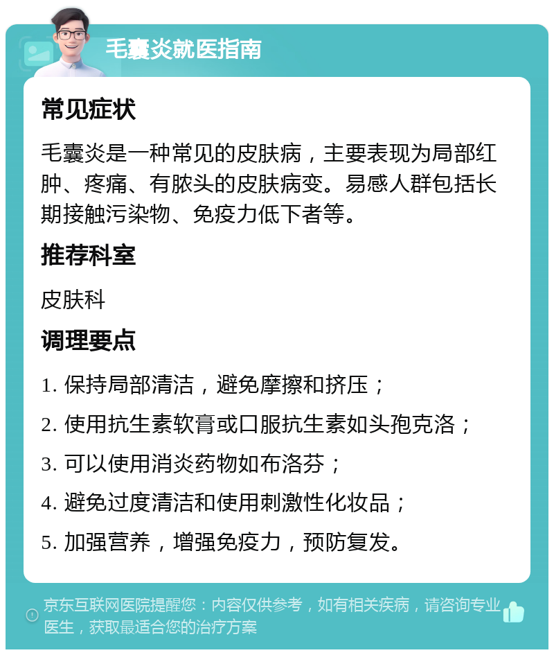 毛囊炎就医指南 常见症状 毛囊炎是一种常见的皮肤病，主要表现为局部红肿、疼痛、有脓头的皮肤病变。易感人群包括长期接触污染物、免疫力低下者等。 推荐科室 皮肤科 调理要点 1. 保持局部清洁，避免摩擦和挤压； 2. 使用抗生素软膏或口服抗生素如头孢克洛； 3. 可以使用消炎药物如布洛芬； 4. 避免过度清洁和使用刺激性化妆品； 5. 加强营养，增强免疫力，预防复发。