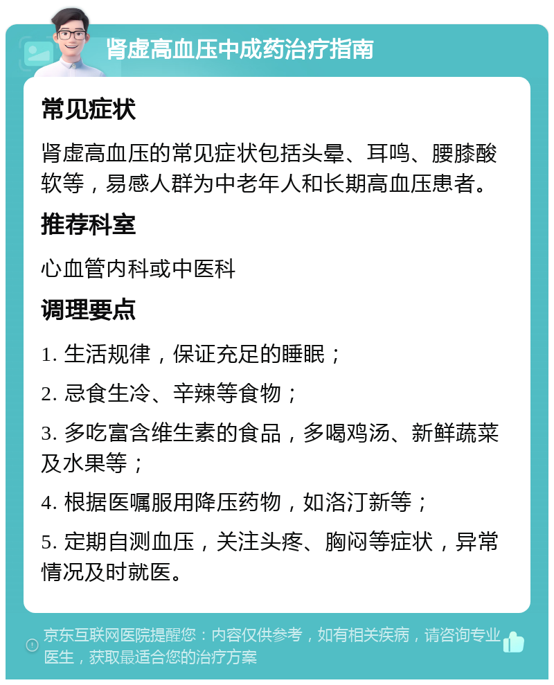 肾虚高血压中成药治疗指南 常见症状 肾虚高血压的常见症状包括头晕、耳鸣、腰膝酸软等，易感人群为中老年人和长期高血压患者。 推荐科室 心血管内科或中医科 调理要点 1. 生活规律，保证充足的睡眠； 2. 忌食生冷、辛辣等食物； 3. 多吃富含维生素的食品，多喝鸡汤、新鲜蔬菜及水果等； 4. 根据医嘱服用降压药物，如洛汀新等； 5. 定期自测血压，关注头疼、胸闷等症状，异常情况及时就医。