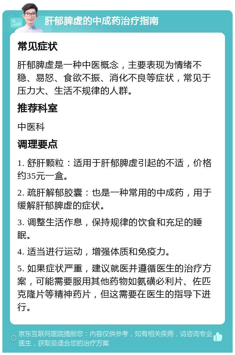 肝郁脾虚的中成药治疗指南 常见症状 肝郁脾虚是一种中医概念，主要表现为情绪不稳、易怒、食欲不振、消化不良等症状，常见于压力大、生活不规律的人群。 推荐科室 中医科 调理要点 1. 舒肝颗粒：适用于肝郁脾虚引起的不适，价格约35元一盒。 2. 疏肝解郁胶囊：也是一种常用的中成药，用于缓解肝郁脾虚的症状。 3. 调整生活作息，保持规律的饮食和充足的睡眠。 4. 适当进行运动，增强体质和免疫力。 5. 如果症状严重，建议就医并遵循医生的治疗方案，可能需要服用其他药物如氨磺必利片、佐匹克隆片等精神药片，但这需要在医生的指导下进行。