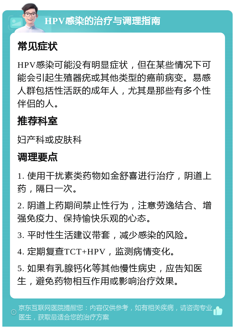 HPV感染的治疗与调理指南 常见症状 HPV感染可能没有明显症状，但在某些情况下可能会引起生殖器疣或其他类型的癌前病变。易感人群包括性活跃的成年人，尤其是那些有多个性伴侣的人。 推荐科室 妇产科或皮肤科 调理要点 1. 使用干扰素类药物如金舒喜进行治疗，阴道上药，隔日一次。 2. 阴道上药期间禁止性行为，注意劳逸结合、增强免疫力、保持愉快乐观的心态。 3. 平时性生活建议带套，减少感染的风险。 4. 定期复查TCT+HPV，监测病情变化。 5. 如果有乳腺钙化等其他慢性病史，应告知医生，避免药物相互作用或影响治疗效果。