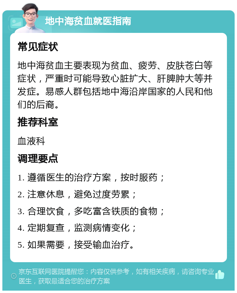 地中海贫血就医指南 常见症状 地中海贫血主要表现为贫血、疲劳、皮肤苍白等症状，严重时可能导致心脏扩大、肝脾肿大等并发症。易感人群包括地中海沿岸国家的人民和他们的后裔。 推荐科室 血液科 调理要点 1. 遵循医生的治疗方案，按时服药； 2. 注意休息，避免过度劳累； 3. 合理饮食，多吃富含铁质的食物； 4. 定期复查，监测病情变化； 5. 如果需要，接受输血治疗。