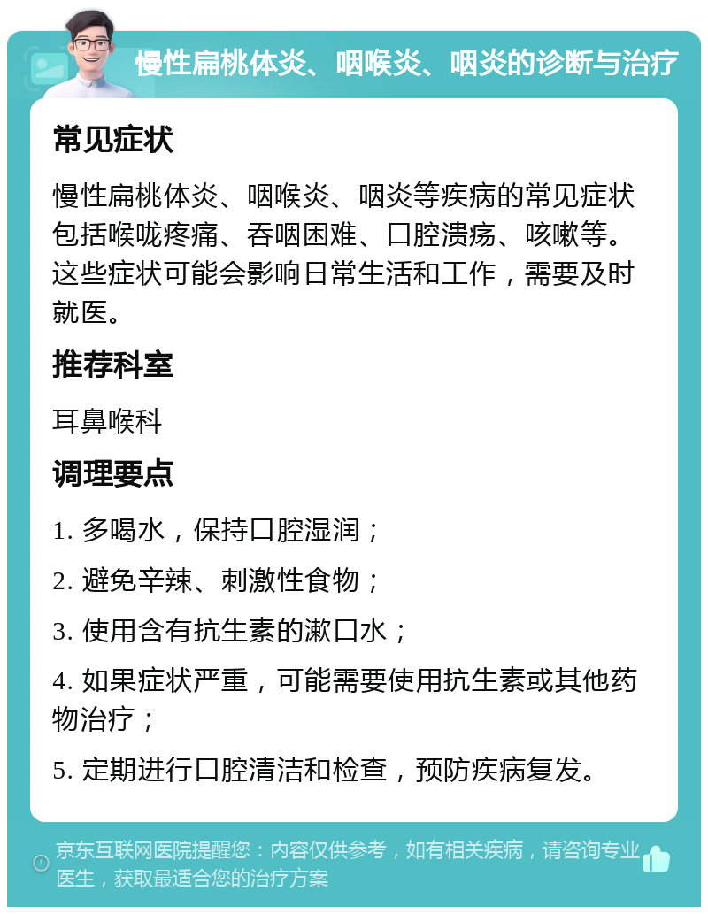 慢性扁桃体炎、咽喉炎、咽炎的诊断与治疗 常见症状 慢性扁桃体炎、咽喉炎、咽炎等疾病的常见症状包括喉咙疼痛、吞咽困难、口腔溃疡、咳嗽等。这些症状可能会影响日常生活和工作，需要及时就医。 推荐科室 耳鼻喉科 调理要点 1. 多喝水，保持口腔湿润； 2. 避免辛辣、刺激性食物； 3. 使用含有抗生素的漱口水； 4. 如果症状严重，可能需要使用抗生素或其他药物治疗； 5. 定期进行口腔清洁和检查，预防疾病复发。