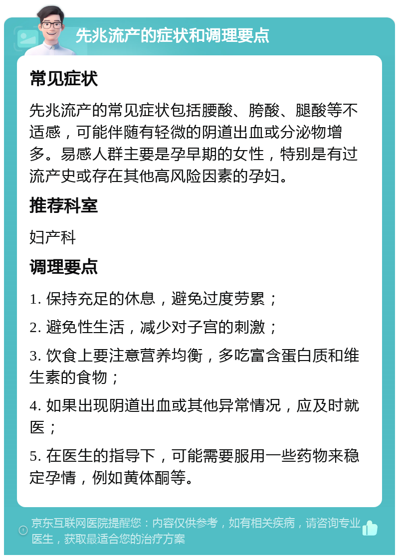 先兆流产的症状和调理要点 常见症状 先兆流产的常见症状包括腰酸、胯酸、腿酸等不适感，可能伴随有轻微的阴道出血或分泌物增多。易感人群主要是孕早期的女性，特别是有过流产史或存在其他高风险因素的孕妇。 推荐科室 妇产科 调理要点 1. 保持充足的休息，避免过度劳累； 2. 避免性生活，减少对子宫的刺激； 3. 饮食上要注意营养均衡，多吃富含蛋白质和维生素的食物； 4. 如果出现阴道出血或其他异常情况，应及时就医； 5. 在医生的指导下，可能需要服用一些药物来稳定孕情，例如黄体酮等。