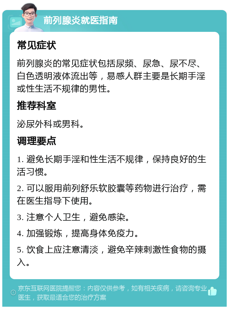 前列腺炎就医指南 常见症状 前列腺炎的常见症状包括尿频、尿急、尿不尽、白色透明液体流出等，易感人群主要是长期手淫或性生活不规律的男性。 推荐科室 泌尿外科或男科。 调理要点 1. 避免长期手淫和性生活不规律，保持良好的生活习惯。 2. 可以服用前列舒乐软胶囊等药物进行治疗，需在医生指导下使用。 3. 注意个人卫生，避免感染。 4. 加强锻炼，提高身体免疫力。 5. 饮食上应注意清淡，避免辛辣刺激性食物的摄入。